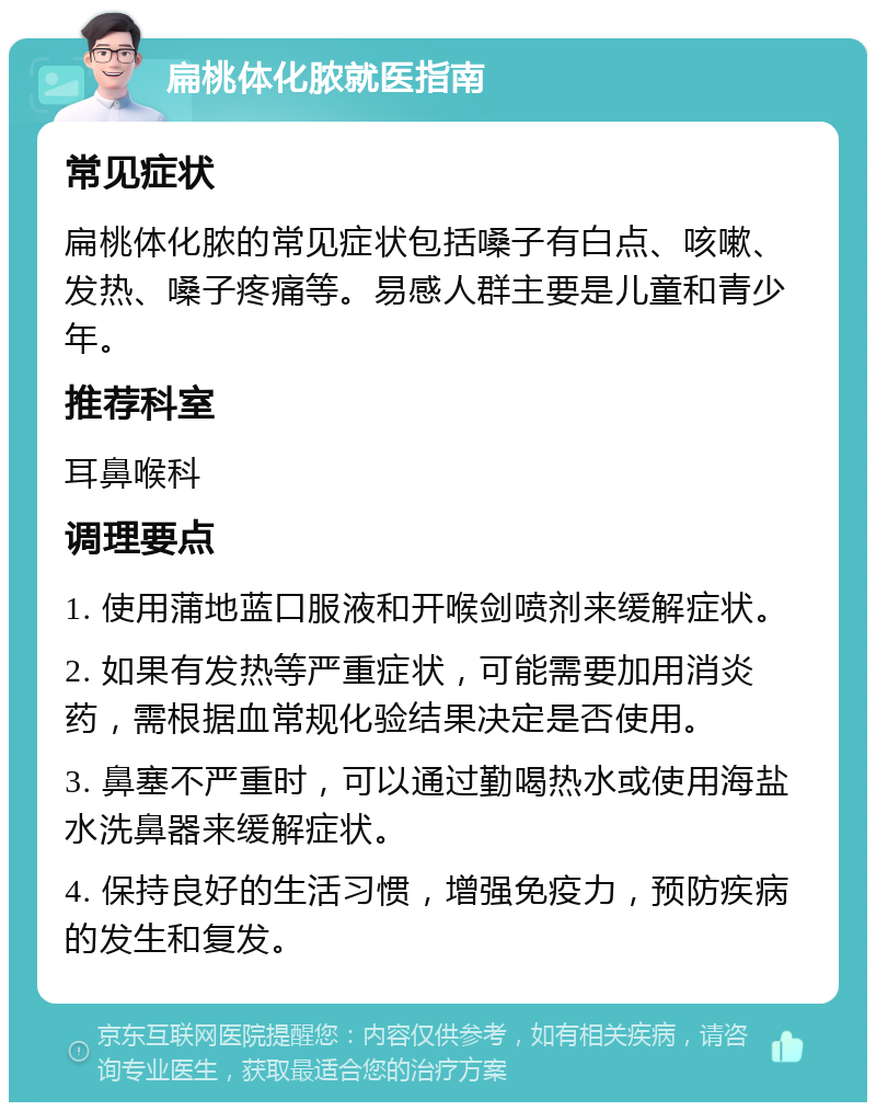 扁桃体化脓就医指南 常见症状 扁桃体化脓的常见症状包括嗓子有白点、咳嗽、发热、嗓子疼痛等。易感人群主要是儿童和青少年。 推荐科室 耳鼻喉科 调理要点 1. 使用蒲地蓝口服液和开喉剑喷剂来缓解症状。 2. 如果有发热等严重症状，可能需要加用消炎药，需根据血常规化验结果决定是否使用。 3. 鼻塞不严重时，可以通过勤喝热水或使用海盐水洗鼻器来缓解症状。 4. 保持良好的生活习惯，增强免疫力，预防疾病的发生和复发。