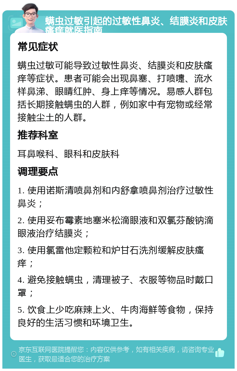 螨虫过敏引起的过敏性鼻炎、结膜炎和皮肤瘙痒就医指南 常见症状 螨虫过敏可能导致过敏性鼻炎、结膜炎和皮肤瘙痒等症状。患者可能会出现鼻塞、打喷嚏、流水样鼻涕、眼睛红肿、身上痒等情况。易感人群包括长期接触螨虫的人群，例如家中有宠物或经常接触尘土的人群。 推荐科室 耳鼻喉科、眼科和皮肤科 调理要点 1. 使用诺斯清喷鼻剂和内舒拿喷鼻剂治疗过敏性鼻炎； 2. 使用妥布霉素地塞米松滴眼液和双氯芬酸钠滴眼液治疗结膜炎； 3. 使用氯雷他定颗粒和炉甘石洗剂缓解皮肤瘙痒； 4. 避免接触螨虫，清理被子、衣服等物品时戴口罩； 5. 饮食上少吃麻辣上火、牛肉海鲜等食物，保持良好的生活习惯和环境卫生。