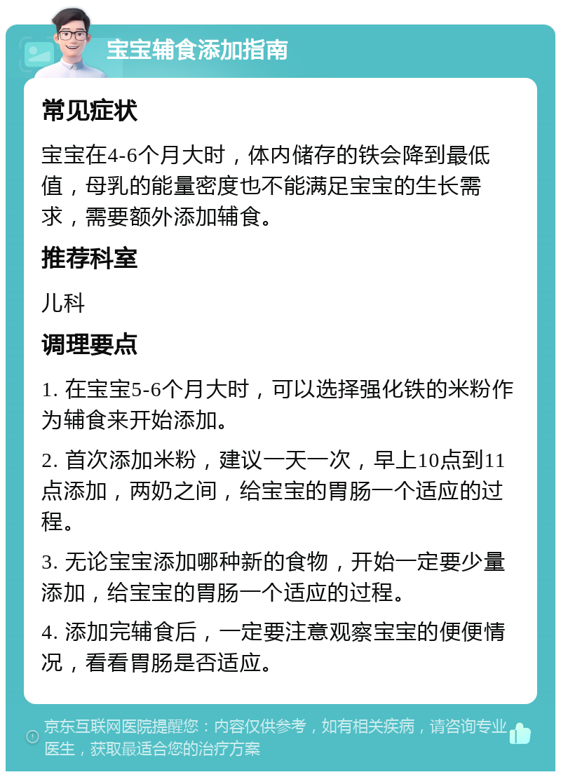 宝宝辅食添加指南 常见症状 宝宝在4-6个月大时，体内储存的铁会降到最低值，母乳的能量密度也不能满足宝宝的生长需求，需要额外添加辅食。 推荐科室 儿科 调理要点 1. 在宝宝5-6个月大时，可以选择强化铁的米粉作为辅食来开始添加。 2. 首次添加米粉，建议一天一次，早上10点到11点添加，两奶之间，给宝宝的胃肠一个适应的过程。 3. 无论宝宝添加哪种新的食物，开始一定要少量添加，给宝宝的胃肠一个适应的过程。 4. 添加完辅食后，一定要注意观察宝宝的便便情况，看看胃肠是否适应。