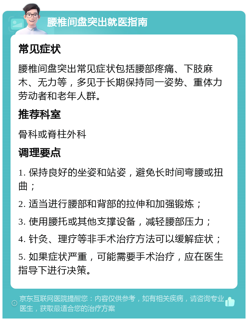 腰椎间盘突出就医指南 常见症状 腰椎间盘突出常见症状包括腰部疼痛、下肢麻木、无力等，多见于长期保持同一姿势、重体力劳动者和老年人群。 推荐科室 骨科或脊柱外科 调理要点 1. 保持良好的坐姿和站姿，避免长时间弯腰或扭曲； 2. 适当进行腰部和背部的拉伸和加强锻炼； 3. 使用腰托或其他支撑设备，减轻腰部压力； 4. 针灸、理疗等非手术治疗方法可以缓解症状； 5. 如果症状严重，可能需要手术治疗，应在医生指导下进行决策。