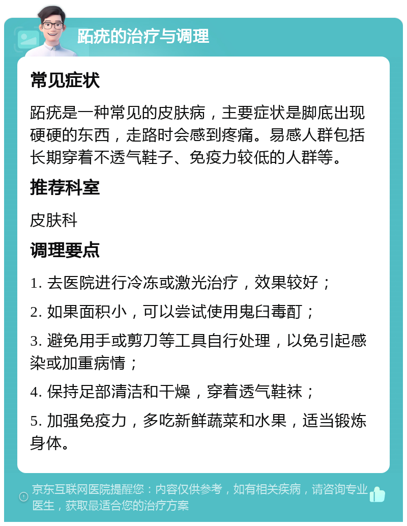 跖疣的治疗与调理 常见症状 跖疣是一种常见的皮肤病，主要症状是脚底出现硬硬的东西，走路时会感到疼痛。易感人群包括长期穿着不透气鞋子、免疫力较低的人群等。 推荐科室 皮肤科 调理要点 1. 去医院进行冷冻或激光治疗，效果较好； 2. 如果面积小，可以尝试使用鬼臼毒酊； 3. 避免用手或剪刀等工具自行处理，以免引起感染或加重病情； 4. 保持足部清洁和干燥，穿着透气鞋袜； 5. 加强免疫力，多吃新鲜蔬菜和水果，适当锻炼身体。