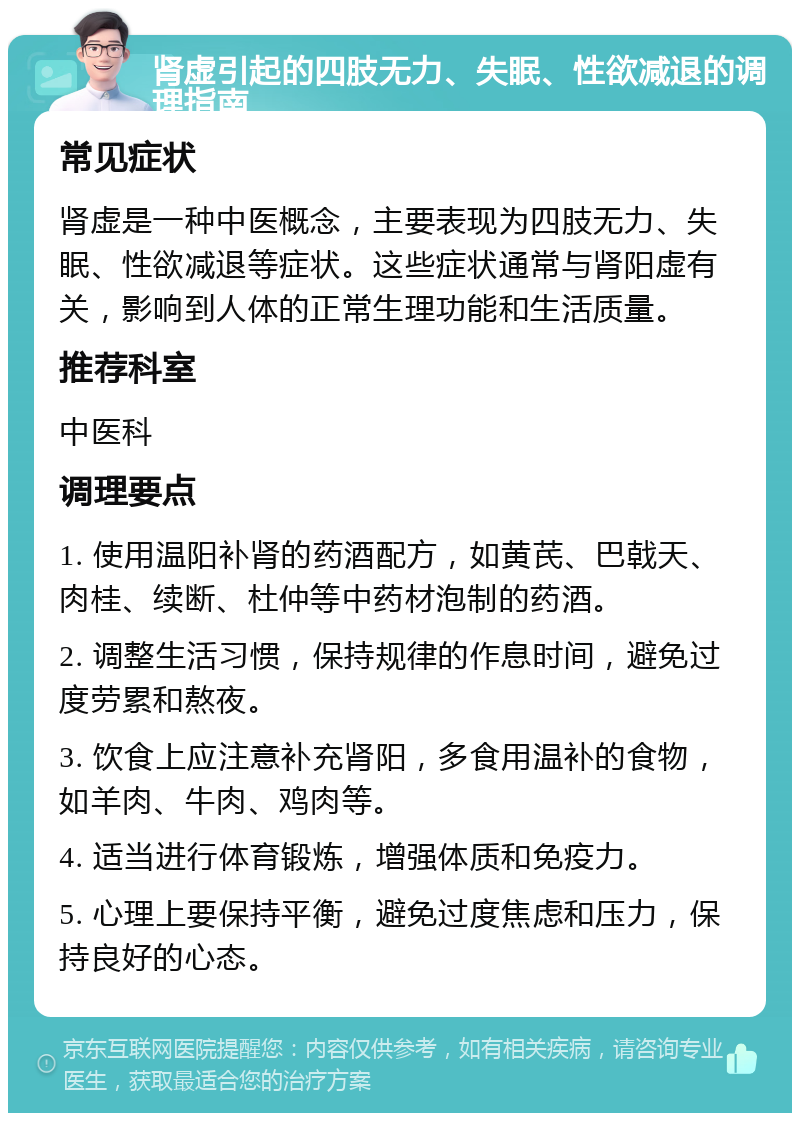 肾虚引起的四肢无力、失眠、性欲减退的调理指南 常见症状 肾虚是一种中医概念，主要表现为四肢无力、失眠、性欲减退等症状。这些症状通常与肾阳虚有关，影响到人体的正常生理功能和生活质量。 推荐科室 中医科 调理要点 1. 使用温阳补肾的药酒配方，如黄芪、巴戟天、肉桂、续断、杜仲等中药材泡制的药酒。 2. 调整生活习惯，保持规律的作息时间，避免过度劳累和熬夜。 3. 饮食上应注意补充肾阳，多食用温补的食物，如羊肉、牛肉、鸡肉等。 4. 适当进行体育锻炼，增强体质和免疫力。 5. 心理上要保持平衡，避免过度焦虑和压力，保持良好的心态。