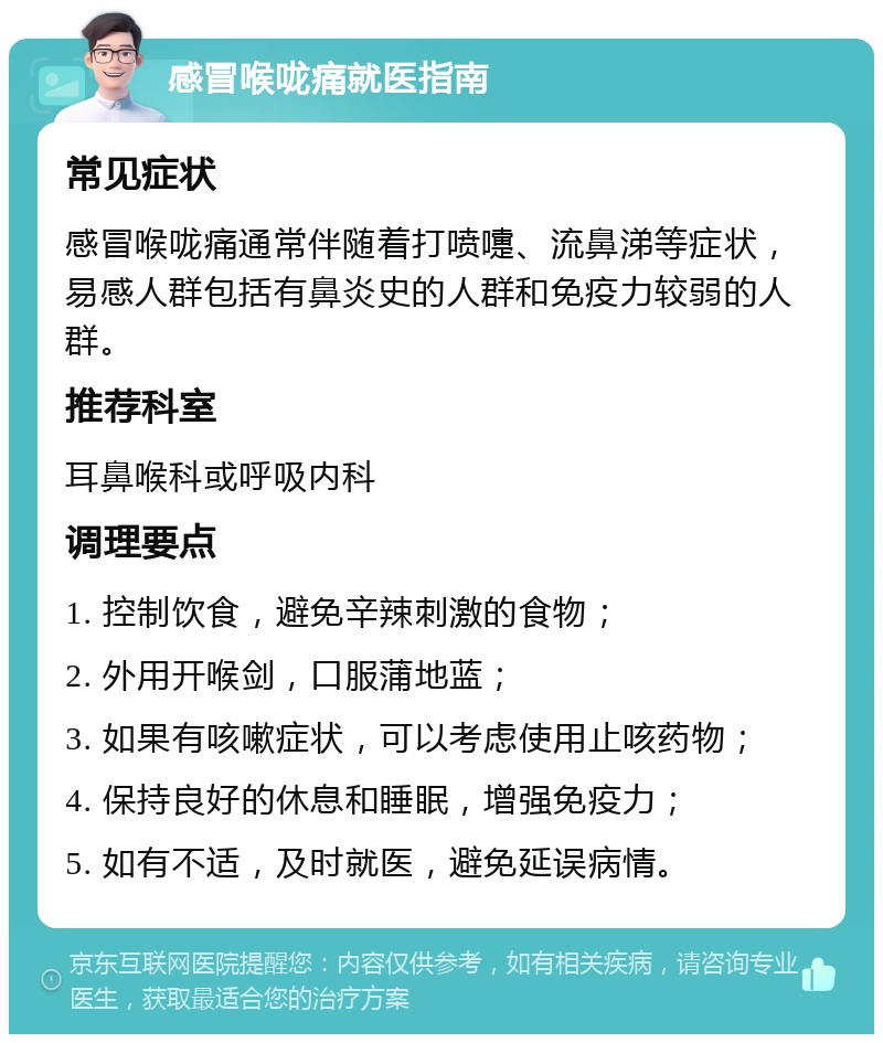 感冒喉咙痛就医指南 常见症状 感冒喉咙痛通常伴随着打喷嚏、流鼻涕等症状，易感人群包括有鼻炎史的人群和免疫力较弱的人群。 推荐科室 耳鼻喉科或呼吸内科 调理要点 1. 控制饮食，避免辛辣刺激的食物； 2. 外用开喉剑，口服蒲地蓝； 3. 如果有咳嗽症状，可以考虑使用止咳药物； 4. 保持良好的休息和睡眠，增强免疫力； 5. 如有不适，及时就医，避免延误病情。