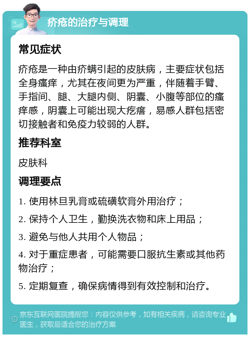 疥疮的治疗与调理 常见症状 疥疮是一种由疥螨引起的皮肤病，主要症状包括全身瘙痒，尤其在夜间更为严重，伴随着手臂、手指间、腿、大腿内侧、阴囊、小腹等部位的瘙痒感，阴囊上可能出现大疙瘩，易感人群包括密切接触者和免疫力较弱的人群。 推荐科室 皮肤科 调理要点 1. 使用林旦乳膏或硫磺软膏外用治疗； 2. 保持个人卫生，勤换洗衣物和床上用品； 3. 避免与他人共用个人物品； 4. 对于重症患者，可能需要口服抗生素或其他药物治疗； 5. 定期复查，确保病情得到有效控制和治疗。