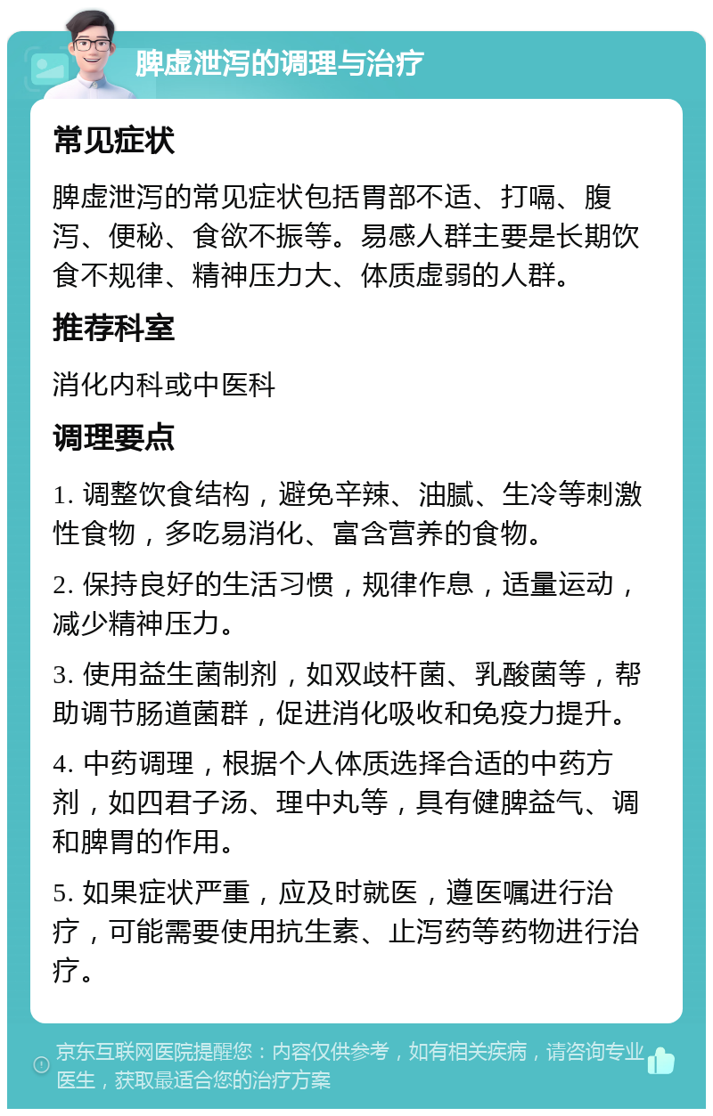 脾虚泄泻的调理与治疗 常见症状 脾虚泄泻的常见症状包括胃部不适、打嗝、腹泻、便秘、食欲不振等。易感人群主要是长期饮食不规律、精神压力大、体质虚弱的人群。 推荐科室 消化内科或中医科 调理要点 1. 调整饮食结构，避免辛辣、油腻、生冷等刺激性食物，多吃易消化、富含营养的食物。 2. 保持良好的生活习惯，规律作息，适量运动，减少精神压力。 3. 使用益生菌制剂，如双歧杆菌、乳酸菌等，帮助调节肠道菌群，促进消化吸收和免疫力提升。 4. 中药调理，根据个人体质选择合适的中药方剂，如四君子汤、理中丸等，具有健脾益气、调和脾胃的作用。 5. 如果症状严重，应及时就医，遵医嘱进行治疗，可能需要使用抗生素、止泻药等药物进行治疗。