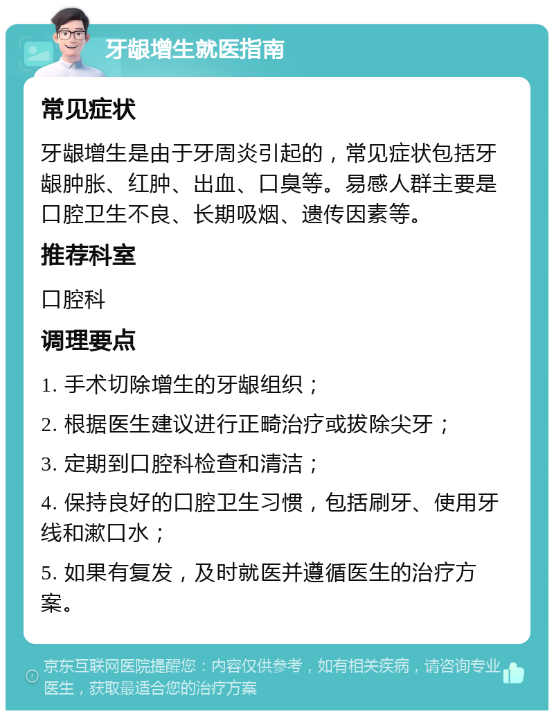 牙龈增生就医指南 常见症状 牙龈增生是由于牙周炎引起的，常见症状包括牙龈肿胀、红肿、出血、口臭等。易感人群主要是口腔卫生不良、长期吸烟、遗传因素等。 推荐科室 口腔科 调理要点 1. 手术切除增生的牙龈组织； 2. 根据医生建议进行正畸治疗或拔除尖牙； 3. 定期到口腔科检查和清洁； 4. 保持良好的口腔卫生习惯，包括刷牙、使用牙线和漱口水； 5. 如果有复发，及时就医并遵循医生的治疗方案。