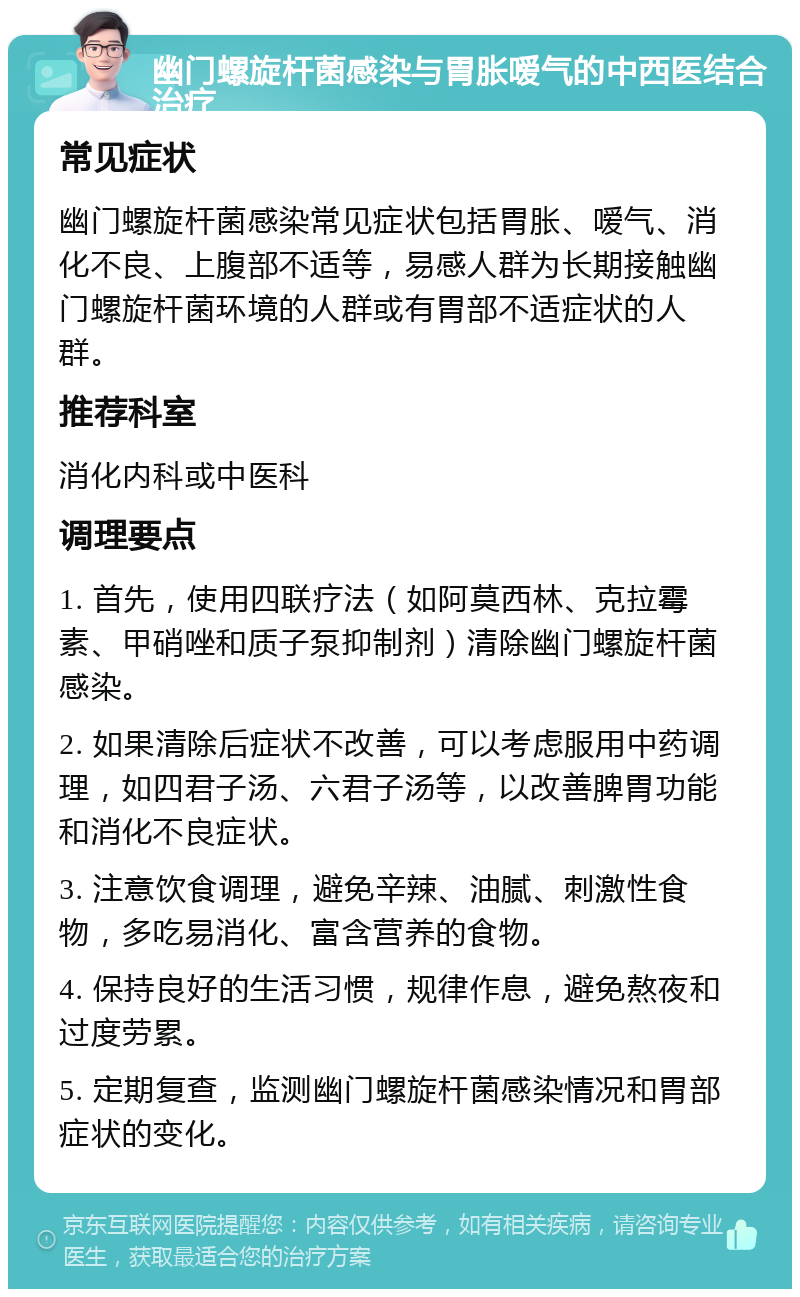 幽门螺旋杆菌感染与胃胀嗳气的中西医结合治疗 常见症状 幽门螺旋杆菌感染常见症状包括胃胀、嗳气、消化不良、上腹部不适等，易感人群为长期接触幽门螺旋杆菌环境的人群或有胃部不适症状的人群。 推荐科室 消化内科或中医科 调理要点 1. 首先，使用四联疗法（如阿莫西林、克拉霉素、甲硝唑和质子泵抑制剂）清除幽门螺旋杆菌感染。 2. 如果清除后症状不改善，可以考虑服用中药调理，如四君子汤、六君子汤等，以改善脾胃功能和消化不良症状。 3. 注意饮食调理，避免辛辣、油腻、刺激性食物，多吃易消化、富含营养的食物。 4. 保持良好的生活习惯，规律作息，避免熬夜和过度劳累。 5. 定期复查，监测幽门螺旋杆菌感染情况和胃部症状的变化。