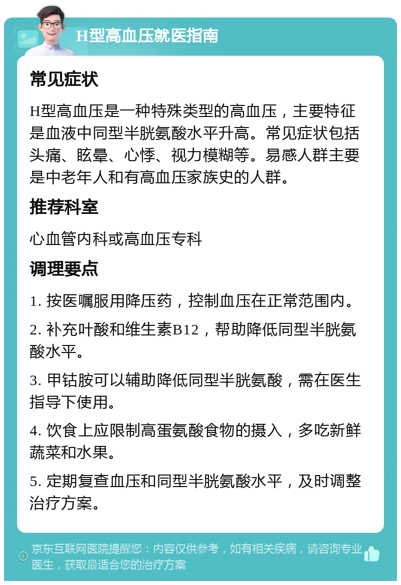 H型高血压就医指南 常见症状 H型高血压是一种特殊类型的高血压，主要特征是血液中同型半胱氨酸水平升高。常见症状包括头痛、眩晕、心悸、视力模糊等。易感人群主要是中老年人和有高血压家族史的人群。 推荐科室 心血管内科或高血压专科 调理要点 1. 按医嘱服用降压药，控制血压在正常范围内。 2. 补充叶酸和维生素B12，帮助降低同型半胱氨酸水平。 3. 甲钴胺可以辅助降低同型半胱氨酸，需在医生指导下使用。 4. 饮食上应限制高蛋氨酸食物的摄入，多吃新鲜蔬菜和水果。 5. 定期复查血压和同型半胱氨酸水平，及时调整治疗方案。