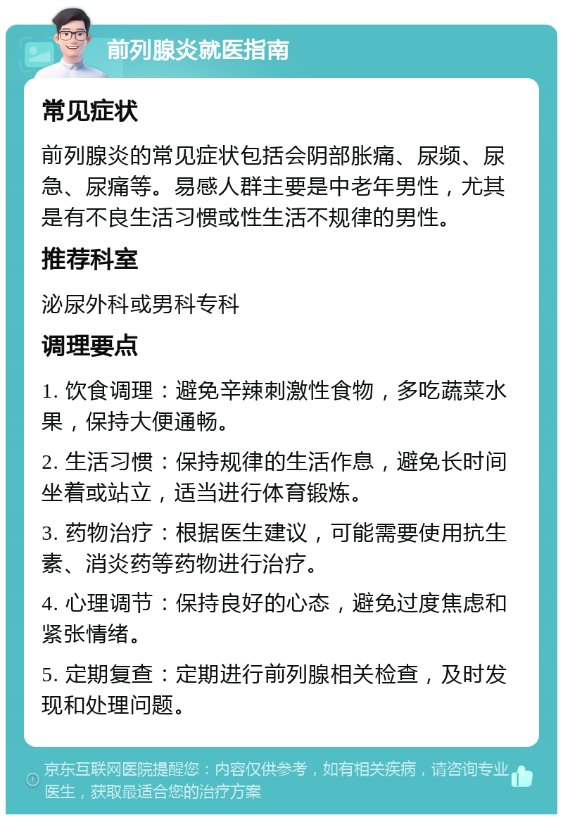 前列腺炎就医指南 常见症状 前列腺炎的常见症状包括会阴部胀痛、尿频、尿急、尿痛等。易感人群主要是中老年男性，尤其是有不良生活习惯或性生活不规律的男性。 推荐科室 泌尿外科或男科专科 调理要点 1. 饮食调理：避免辛辣刺激性食物，多吃蔬菜水果，保持大便通畅。 2. 生活习惯：保持规律的生活作息，避免长时间坐着或站立，适当进行体育锻炼。 3. 药物治疗：根据医生建议，可能需要使用抗生素、消炎药等药物进行治疗。 4. 心理调节：保持良好的心态，避免过度焦虑和紧张情绪。 5. 定期复查：定期进行前列腺相关检查，及时发现和处理问题。