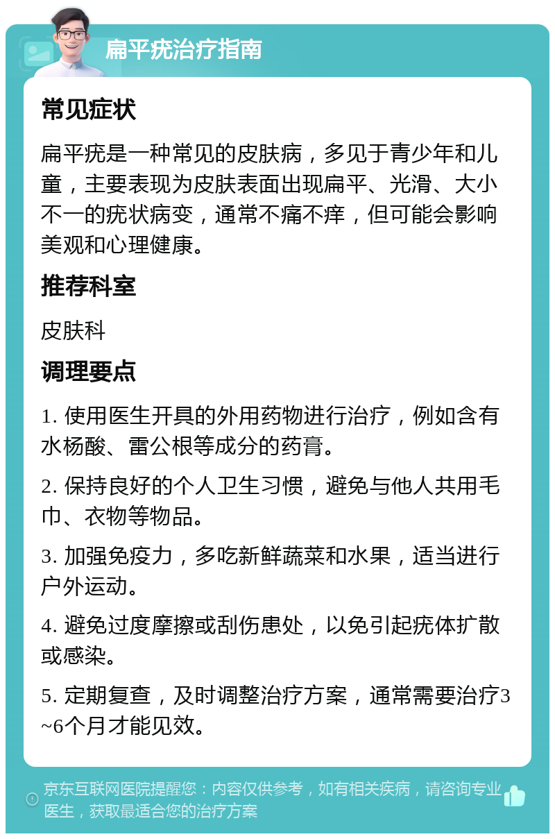 扁平疣治疗指南 常见症状 扁平疣是一种常见的皮肤病，多见于青少年和儿童，主要表现为皮肤表面出现扁平、光滑、大小不一的疣状病变，通常不痛不痒，但可能会影响美观和心理健康。 推荐科室 皮肤科 调理要点 1. 使用医生开具的外用药物进行治疗，例如含有水杨酸、雷公根等成分的药膏。 2. 保持良好的个人卫生习惯，避免与他人共用毛巾、衣物等物品。 3. 加强免疫力，多吃新鲜蔬菜和水果，适当进行户外运动。 4. 避免过度摩擦或刮伤患处，以免引起疣体扩散或感染。 5. 定期复查，及时调整治疗方案，通常需要治疗3~6个月才能见效。