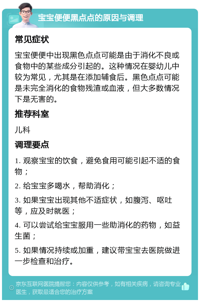 宝宝便便黑点点的原因与调理 常见症状 宝宝便便中出现黑色点点可能是由于消化不良或食物中的某些成分引起的。这种情况在婴幼儿中较为常见，尤其是在添加辅食后。黑色点点可能是未完全消化的食物残渣或血液，但大多数情况下是无害的。 推荐科室 儿科 调理要点 1. 观察宝宝的饮食，避免食用可能引起不适的食物； 2. 给宝宝多喝水，帮助消化； 3. 如果宝宝出现其他不适症状，如腹泻、呕吐等，应及时就医； 4. 可以尝试给宝宝服用一些助消化的药物，如益生菌； 5. 如果情况持续或加重，建议带宝宝去医院做进一步检查和治疗。