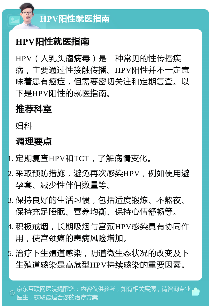 HPV阳性就医指南 HPV阳性就医指南 HPV（人乳头瘤病毒）是一种常见的性传播疾病，主要通过性接触传播。HPV阳性并不一定意味着患有癌症，但需要密切关注和定期复查。以下是HPV阳性的就医指南。 推荐科室 妇科 调理要点 定期复查HPV和TCT，了解病情变化。 采取预防措施，避免再次感染HPV，例如使用避孕套、减少性伴侣数量等。 保持良好的生活习惯，包括适度锻炼、不熬夜、保持充足睡眠、营养均衡、保持心情舒畅等。 积极戒烟，长期吸烟与宫颈HPV感染具有协同作用，使宫颈癌的患病风险增加。 治疗下生殖道感染，阴道微生态状况的改变及下生殖道感染是高危型HPV持续感染的重要因素。