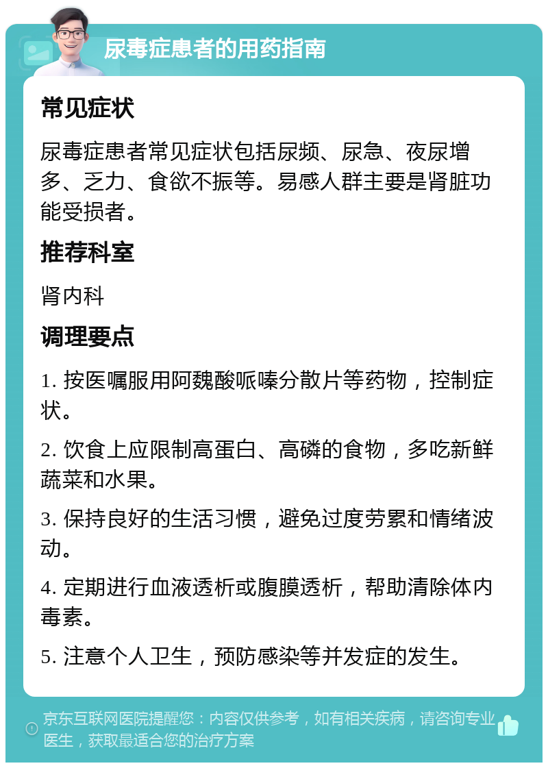 尿毒症患者的用药指南 常见症状 尿毒症患者常见症状包括尿频、尿急、夜尿增多、乏力、食欲不振等。易感人群主要是肾脏功能受损者。 推荐科室 肾内科 调理要点 1. 按医嘱服用阿魏酸哌嗪分散片等药物，控制症状。 2. 饮食上应限制高蛋白、高磷的食物，多吃新鲜蔬菜和水果。 3. 保持良好的生活习惯，避免过度劳累和情绪波动。 4. 定期进行血液透析或腹膜透析，帮助清除体内毒素。 5. 注意个人卫生，预防感染等并发症的发生。