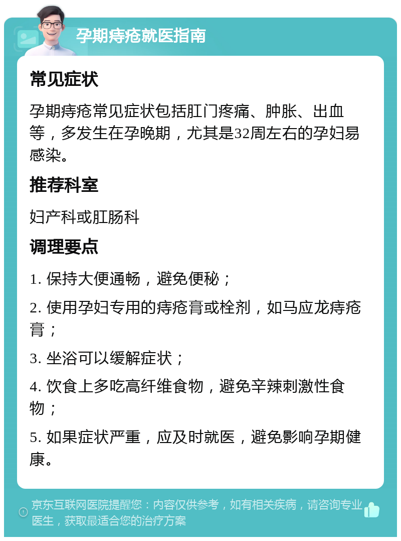 孕期痔疮就医指南 常见症状 孕期痔疮常见症状包括肛门疼痛、肿胀、出血等，多发生在孕晚期，尤其是32周左右的孕妇易感染。 推荐科室 妇产科或肛肠科 调理要点 1. 保持大便通畅，避免便秘； 2. 使用孕妇专用的痔疮膏或栓剂，如马应龙痔疮膏； 3. 坐浴可以缓解症状； 4. 饮食上多吃高纤维食物，避免辛辣刺激性食物； 5. 如果症状严重，应及时就医，避免影响孕期健康。