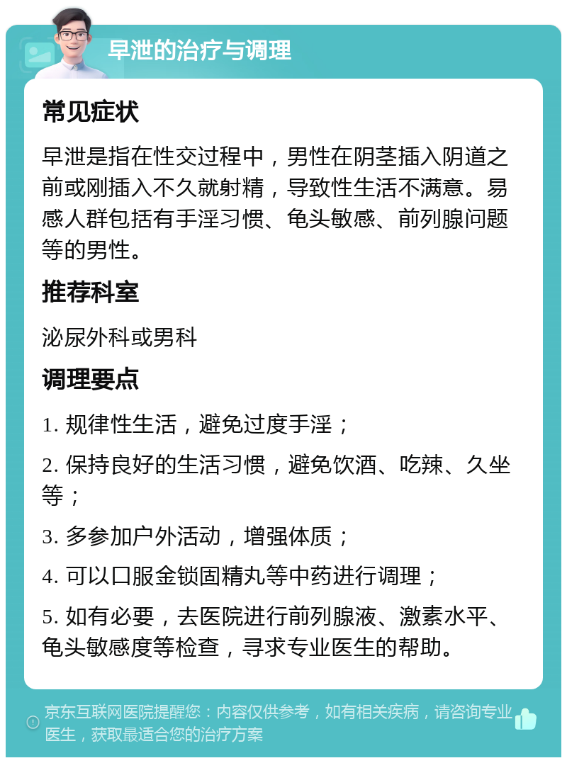 早泄的治疗与调理 常见症状 早泄是指在性交过程中，男性在阴茎插入阴道之前或刚插入不久就射精，导致性生活不满意。易感人群包括有手淫习惯、龟头敏感、前列腺问题等的男性。 推荐科室 泌尿外科或男科 调理要点 1. 规律性生活，避免过度手淫； 2. 保持良好的生活习惯，避免饮酒、吃辣、久坐等； 3. 多参加户外活动，增强体质； 4. 可以口服金锁固精丸等中药进行调理； 5. 如有必要，去医院进行前列腺液、激素水平、龟头敏感度等检查，寻求专业医生的帮助。