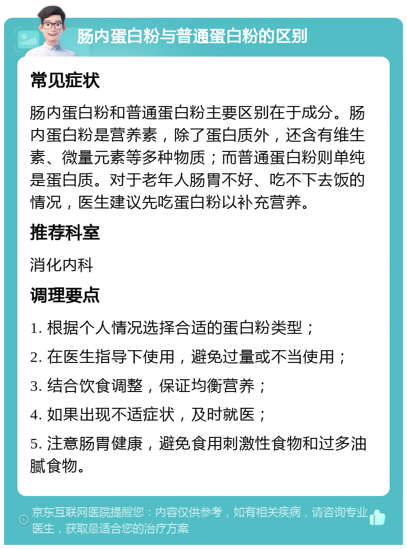 肠内蛋白粉与普通蛋白粉的区别 常见症状 肠内蛋白粉和普通蛋白粉主要区别在于成分。肠内蛋白粉是营养素，除了蛋白质外，还含有维生素、微量元素等多种物质；而普通蛋白粉则单纯是蛋白质。对于老年人肠胃不好、吃不下去饭的情况，医生建议先吃蛋白粉以补充营养。 推荐科室 消化内科 调理要点 1. 根据个人情况选择合适的蛋白粉类型； 2. 在医生指导下使用，避免过量或不当使用； 3. 结合饮食调整，保证均衡营养； 4. 如果出现不适症状，及时就医； 5. 注意肠胃健康，避免食用刺激性食物和过多油腻食物。