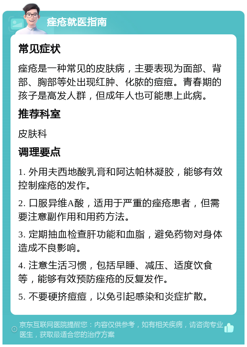 痤疮就医指南 常见症状 痤疮是一种常见的皮肤病，主要表现为面部、背部、胸部等处出现红肿、化脓的痘痘。青春期的孩子是高发人群，但成年人也可能患上此病。 推荐科室 皮肤科 调理要点 1. 外用夫西地酸乳膏和阿达帕林凝胶，能够有效控制痤疮的发作。 2. 口服异维A酸，适用于严重的痤疮患者，但需要注意副作用和用药方法。 3. 定期抽血检查肝功能和血脂，避免药物对身体造成不良影响。 4. 注意生活习惯，包括早睡、减压、适度饮食等，能够有效预防痤疮的反复发作。 5. 不要硬挤痘痘，以免引起感染和炎症扩散。