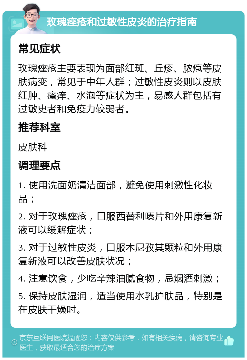 玫瑰痤疮和过敏性皮炎的治疗指南 常见症状 玫瑰痤疮主要表现为面部红斑、丘疹、脓疱等皮肤病变，常见于中年人群；过敏性皮炎则以皮肤红肿、瘙痒、水泡等症状为主，易感人群包括有过敏史者和免疫力较弱者。 推荐科室 皮肤科 调理要点 1. 使用洗面奶清洁面部，避免使用刺激性化妆品； 2. 对于玫瑰痤疮，口服西替利嗪片和外用康复新液可以缓解症状； 3. 对于过敏性皮炎，口服木尼孜其颗粒和外用康复新液可以改善皮肤状况； 4. 注意饮食，少吃辛辣油腻食物，忌烟酒刺激； 5. 保持皮肤湿润，适当使用水乳护肤品，特别是在皮肤干燥时。