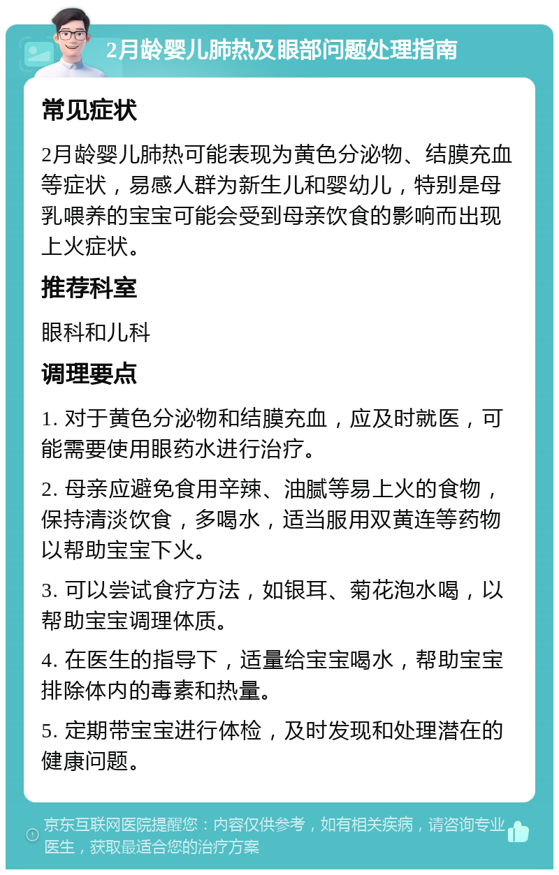 2月龄婴儿肺热及眼部问题处理指南 常见症状 2月龄婴儿肺热可能表现为黄色分泌物、结膜充血等症状，易感人群为新生儿和婴幼儿，特别是母乳喂养的宝宝可能会受到母亲饮食的影响而出现上火症状。 推荐科室 眼科和儿科 调理要点 1. 对于黄色分泌物和结膜充血，应及时就医，可能需要使用眼药水进行治疗。 2. 母亲应避免食用辛辣、油腻等易上火的食物，保持清淡饮食，多喝水，适当服用双黄连等药物以帮助宝宝下火。 3. 可以尝试食疗方法，如银耳、菊花泡水喝，以帮助宝宝调理体质。 4. 在医生的指导下，适量给宝宝喝水，帮助宝宝排除体内的毒素和热量。 5. 定期带宝宝进行体检，及时发现和处理潜在的健康问题。