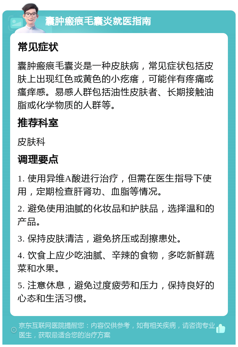 囊肿瘢痕毛囊炎就医指南 常见症状 囊肿瘢痕毛囊炎是一种皮肤病，常见症状包括皮肤上出现红色或黄色的小疙瘩，可能伴有疼痛或瘙痒感。易感人群包括油性皮肤者、长期接触油脂或化学物质的人群等。 推荐科室 皮肤科 调理要点 1. 使用异维A酸进行治疗，但需在医生指导下使用，定期检查肝肾功、血脂等情况。 2. 避免使用油腻的化妆品和护肤品，选择温和的产品。 3. 保持皮肤清洁，避免挤压或刮擦患处。 4. 饮食上应少吃油腻、辛辣的食物，多吃新鲜蔬菜和水果。 5. 注意休息，避免过度疲劳和压力，保持良好的心态和生活习惯。