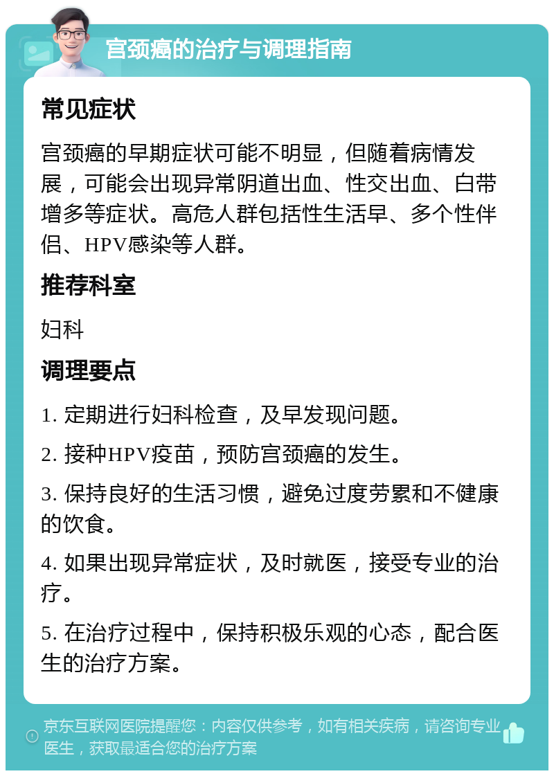 宫颈癌的治疗与调理指南 常见症状 宫颈癌的早期症状可能不明显，但随着病情发展，可能会出现异常阴道出血、性交出血、白带增多等症状。高危人群包括性生活早、多个性伴侣、HPV感染等人群。 推荐科室 妇科 调理要点 1. 定期进行妇科检查，及早发现问题。 2. 接种HPV疫苗，预防宫颈癌的发生。 3. 保持良好的生活习惯，避免过度劳累和不健康的饮食。 4. 如果出现异常症状，及时就医，接受专业的治疗。 5. 在治疗过程中，保持积极乐观的心态，配合医生的治疗方案。