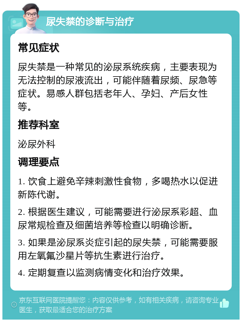 尿失禁的诊断与治疗 常见症状 尿失禁是一种常见的泌尿系统疾病，主要表现为无法控制的尿液流出，可能伴随着尿频、尿急等症状。易感人群包括老年人、孕妇、产后女性等。 推荐科室 泌尿外科 调理要点 1. 饮食上避免辛辣刺激性食物，多喝热水以促进新陈代谢。 2. 根据医生建议，可能需要进行泌尿系彩超、血尿常规检查及细菌培养等检查以明确诊断。 3. 如果是泌尿系炎症引起的尿失禁，可能需要服用左氧氟沙星片等抗生素进行治疗。 4. 定期复查以监测病情变化和治疗效果。