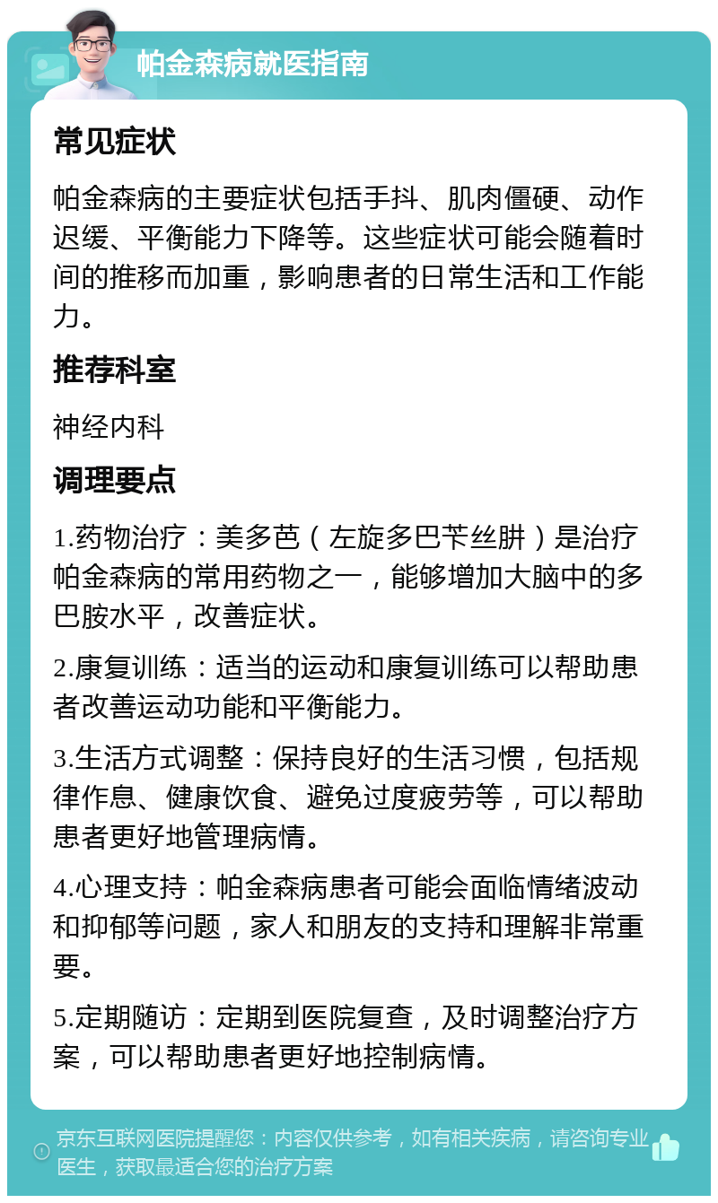 帕金森病就医指南 常见症状 帕金森病的主要症状包括手抖、肌肉僵硬、动作迟缓、平衡能力下降等。这些症状可能会随着时间的推移而加重，影响患者的日常生活和工作能力。 推荐科室 神经内科 调理要点 1.药物治疗：美多芭（左旋多巴苄丝肼）是治疗帕金森病的常用药物之一，能够增加大脑中的多巴胺水平，改善症状。 2.康复训练：适当的运动和康复训练可以帮助患者改善运动功能和平衡能力。 3.生活方式调整：保持良好的生活习惯，包括规律作息、健康饮食、避免过度疲劳等，可以帮助患者更好地管理病情。 4.心理支持：帕金森病患者可能会面临情绪波动和抑郁等问题，家人和朋友的支持和理解非常重要。 5.定期随访：定期到医院复查，及时调整治疗方案，可以帮助患者更好地控制病情。