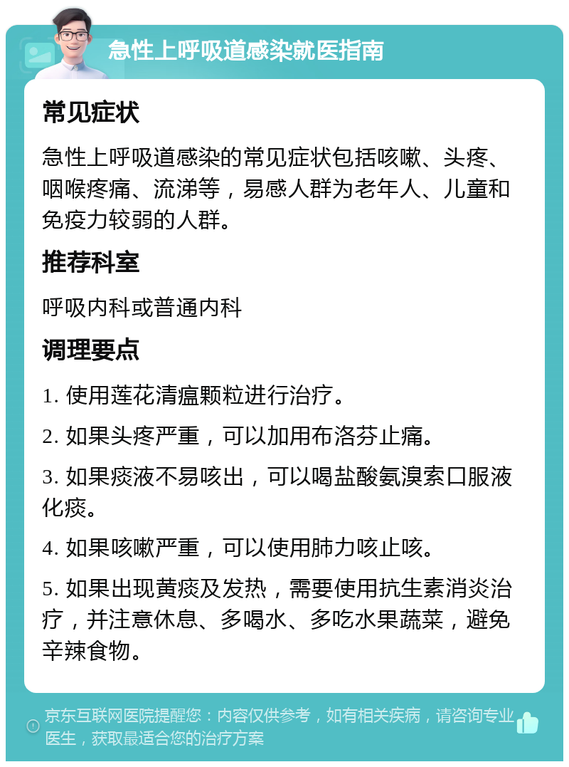 急性上呼吸道感染就医指南 常见症状 急性上呼吸道感染的常见症状包括咳嗽、头疼、咽喉疼痛、流涕等，易感人群为老年人、儿童和免疫力较弱的人群。 推荐科室 呼吸内科或普通内科 调理要点 1. 使用莲花清瘟颗粒进行治疗。 2. 如果头疼严重，可以加用布洛芬止痛。 3. 如果痰液不易咳出，可以喝盐酸氨溴索口服液化痰。 4. 如果咳嗽严重，可以使用肺力咳止咳。 5. 如果出现黄痰及发热，需要使用抗生素消炎治疗，并注意休息、多喝水、多吃水果蔬菜，避免辛辣食物。