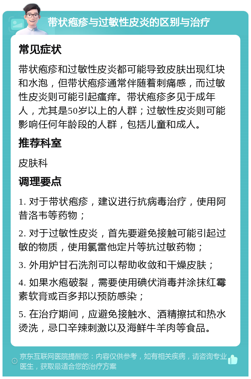 带状疱疹与过敏性皮炎的区别与治疗 常见症状 带状疱疹和过敏性皮炎都可能导致皮肤出现红块和水泡，但带状疱疹通常伴随着刺痛感，而过敏性皮炎则可能引起瘙痒。带状疱疹多见于成年人，尤其是50岁以上的人群；过敏性皮炎则可能影响任何年龄段的人群，包括儿童和成人。 推荐科室 皮肤科 调理要点 1. 对于带状疱疹，建议进行抗病毒治疗，使用阿昔洛韦等药物； 2. 对于过敏性皮炎，首先要避免接触可能引起过敏的物质，使用氯雷他定片等抗过敏药物； 3. 外用炉甘石洗剂可以帮助收敛和干燥皮肤； 4. 如果水疱破裂，需要使用碘伏消毒并涂抹红霉素软膏或百多邦以预防感染； 5. 在治疗期间，应避免接触水、酒精擦拭和热水烫洗，忌口辛辣刺激以及海鲜牛羊肉等食品。