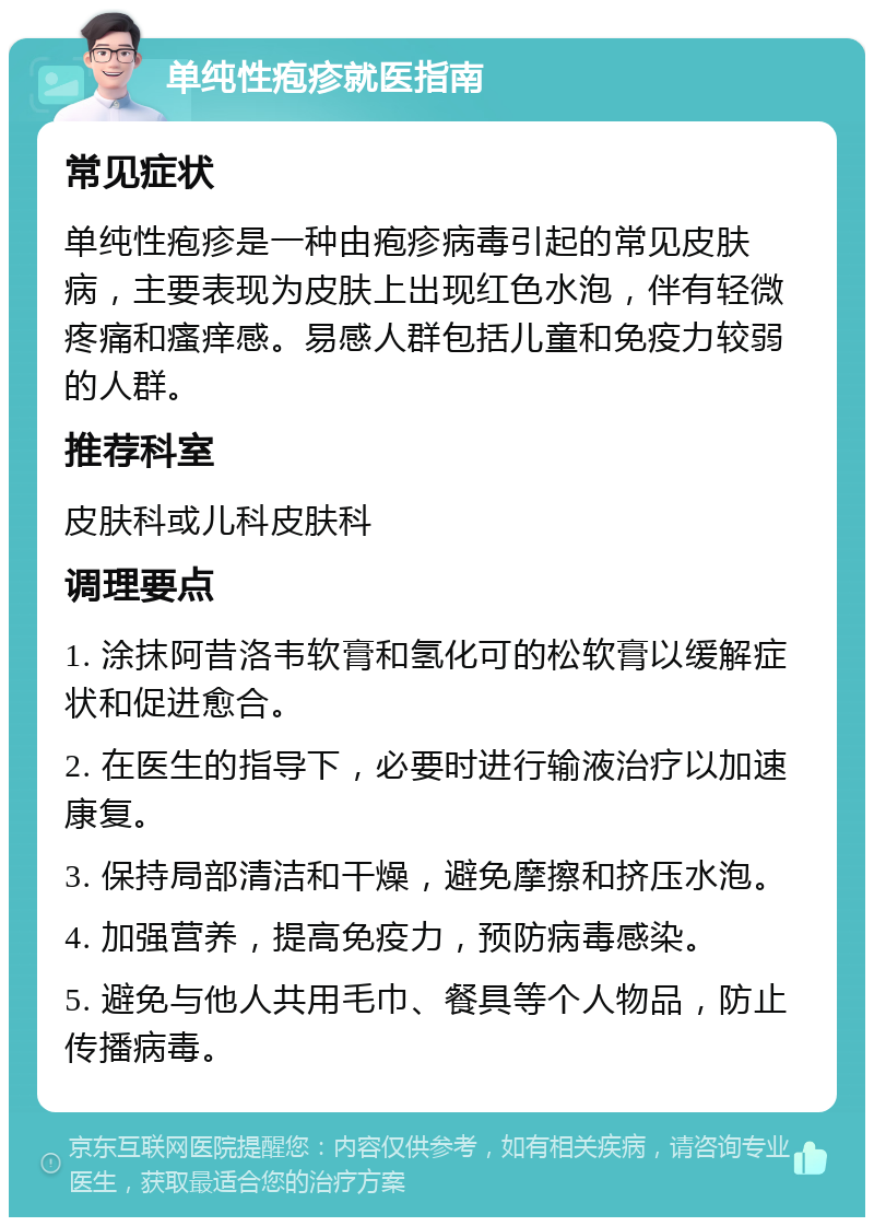 单纯性疱疹就医指南 常见症状 单纯性疱疹是一种由疱疹病毒引起的常见皮肤病，主要表现为皮肤上出现红色水泡，伴有轻微疼痛和瘙痒感。易感人群包括儿童和免疫力较弱的人群。 推荐科室 皮肤科或儿科皮肤科 调理要点 1. 涂抹阿昔洛韦软膏和氢化可的松软膏以缓解症状和促进愈合。 2. 在医生的指导下，必要时进行输液治疗以加速康复。 3. 保持局部清洁和干燥，避免摩擦和挤压水泡。 4. 加强营养，提高免疫力，预防病毒感染。 5. 避免与他人共用毛巾、餐具等个人物品，防止传播病毒。