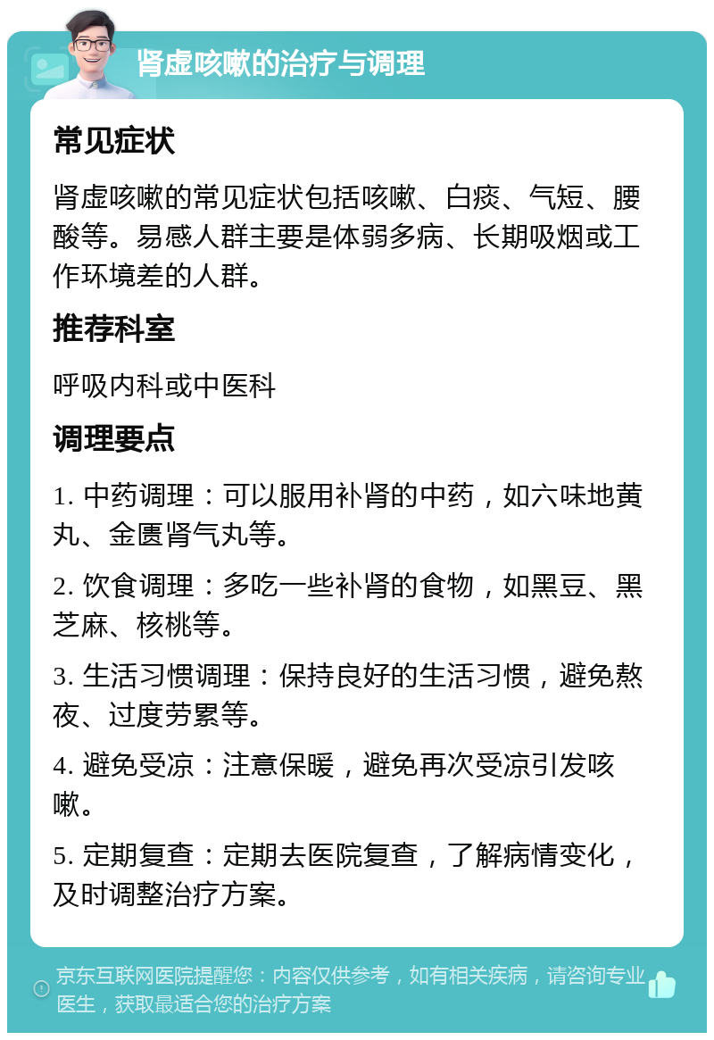 肾虚咳嗽的治疗与调理 常见症状 肾虚咳嗽的常见症状包括咳嗽、白痰、气短、腰酸等。易感人群主要是体弱多病、长期吸烟或工作环境差的人群。 推荐科室 呼吸内科或中医科 调理要点 1. 中药调理：可以服用补肾的中药，如六味地黄丸、金匮肾气丸等。 2. 饮食调理：多吃一些补肾的食物，如黑豆、黑芝麻、核桃等。 3. 生活习惯调理：保持良好的生活习惯，避免熬夜、过度劳累等。 4. 避免受凉：注意保暖，避免再次受凉引发咳嗽。 5. 定期复查：定期去医院复查，了解病情变化，及时调整治疗方案。