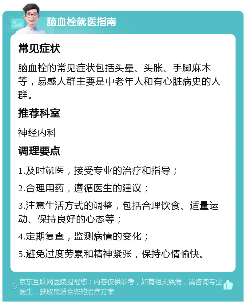 脑血栓就医指南 常见症状 脑血栓的常见症状包括头晕、头胀、手脚麻木等，易感人群主要是中老年人和有心脏病史的人群。 推荐科室 神经内科 调理要点 1.及时就医，接受专业的治疗和指导； 2.合理用药，遵循医生的建议； 3.注意生活方式的调整，包括合理饮食、适量运动、保持良好的心态等； 4.定期复查，监测病情的变化； 5.避免过度劳累和精神紧张，保持心情愉快。