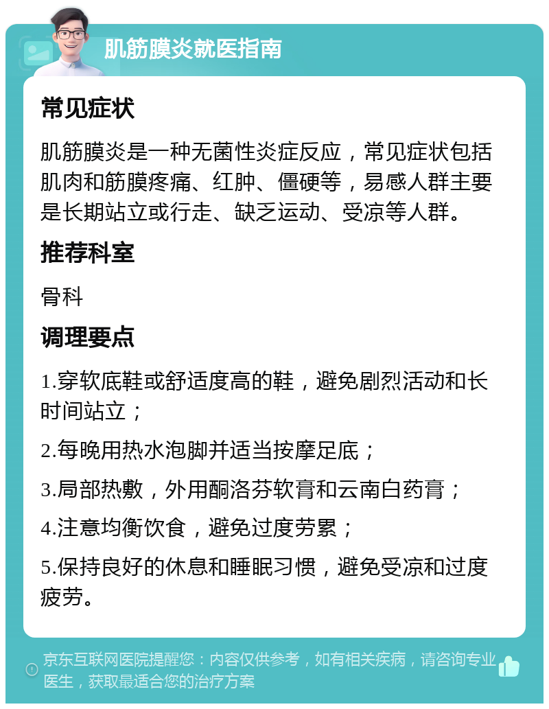 肌筋膜炎就医指南 常见症状 肌筋膜炎是一种无菌性炎症反应，常见症状包括肌肉和筋膜疼痛、红肿、僵硬等，易感人群主要是长期站立或行走、缺乏运动、受凉等人群。 推荐科室 骨科 调理要点 1.穿软底鞋或舒适度高的鞋，避免剧烈活动和长时间站立； 2.每晚用热水泡脚并适当按摩足底； 3.局部热敷，外用酮洛芬软膏和云南白药膏； 4.注意均衡饮食，避免过度劳累； 5.保持良好的休息和睡眠习惯，避免受凉和过度疲劳。