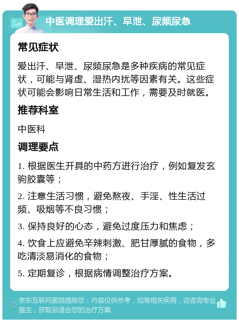 中医调理爱出汗、早泄、尿频尿急 常见症状 爱出汗、早泄、尿频尿急是多种疾病的常见症状，可能与肾虚、湿热内扰等因素有关。这些症状可能会影响日常生活和工作，需要及时就医。 推荐科室 中医科 调理要点 1. 根据医生开具的中药方进行治疗，例如复发玄驹胶囊等； 2. 注意生活习惯，避免熬夜、手淫、性生活过频、吸烟等不良习惯； 3. 保持良好的心态，避免过度压力和焦虑； 4. 饮食上应避免辛辣刺激、肥甘厚腻的食物，多吃清淡易消化的食物； 5. 定期复诊，根据病情调整治疗方案。