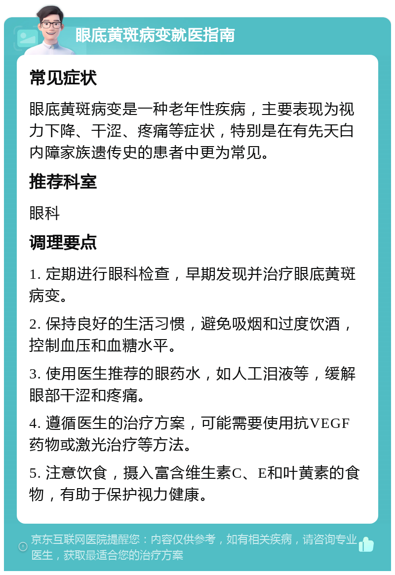 眼底黄斑病变就医指南 常见症状 眼底黄斑病变是一种老年性疾病，主要表现为视力下降、干涩、疼痛等症状，特别是在有先天白内障家族遗传史的患者中更为常见。 推荐科室 眼科 调理要点 1. 定期进行眼科检查，早期发现并治疗眼底黄斑病变。 2. 保持良好的生活习惯，避免吸烟和过度饮酒，控制血压和血糖水平。 3. 使用医生推荐的眼药水，如人工泪液等，缓解眼部干涩和疼痛。 4. 遵循医生的治疗方案，可能需要使用抗VEGF药物或激光治疗等方法。 5. 注意饮食，摄入富含维生素C、E和叶黄素的食物，有助于保护视力健康。