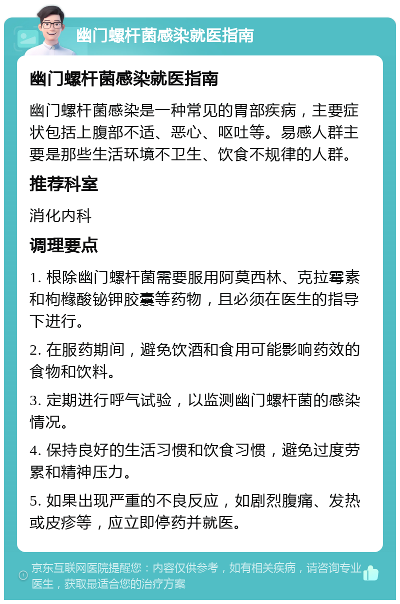 幽门螺杆菌感染就医指南 幽门螺杆菌感染就医指南 幽门螺杆菌感染是一种常见的胃部疾病，主要症状包括上腹部不适、恶心、呕吐等。易感人群主要是那些生活环境不卫生、饮食不规律的人群。 推荐科室 消化内科 调理要点 1. 根除幽门螺杆菌需要服用阿莫西林、克拉霉素和枸橼酸铋钾胶囊等药物，且必须在医生的指导下进行。 2. 在服药期间，避免饮酒和食用可能影响药效的食物和饮料。 3. 定期进行呼气试验，以监测幽门螺杆菌的感染情况。 4. 保持良好的生活习惯和饮食习惯，避免过度劳累和精神压力。 5. 如果出现严重的不良反应，如剧烈腹痛、发热或皮疹等，应立即停药并就医。