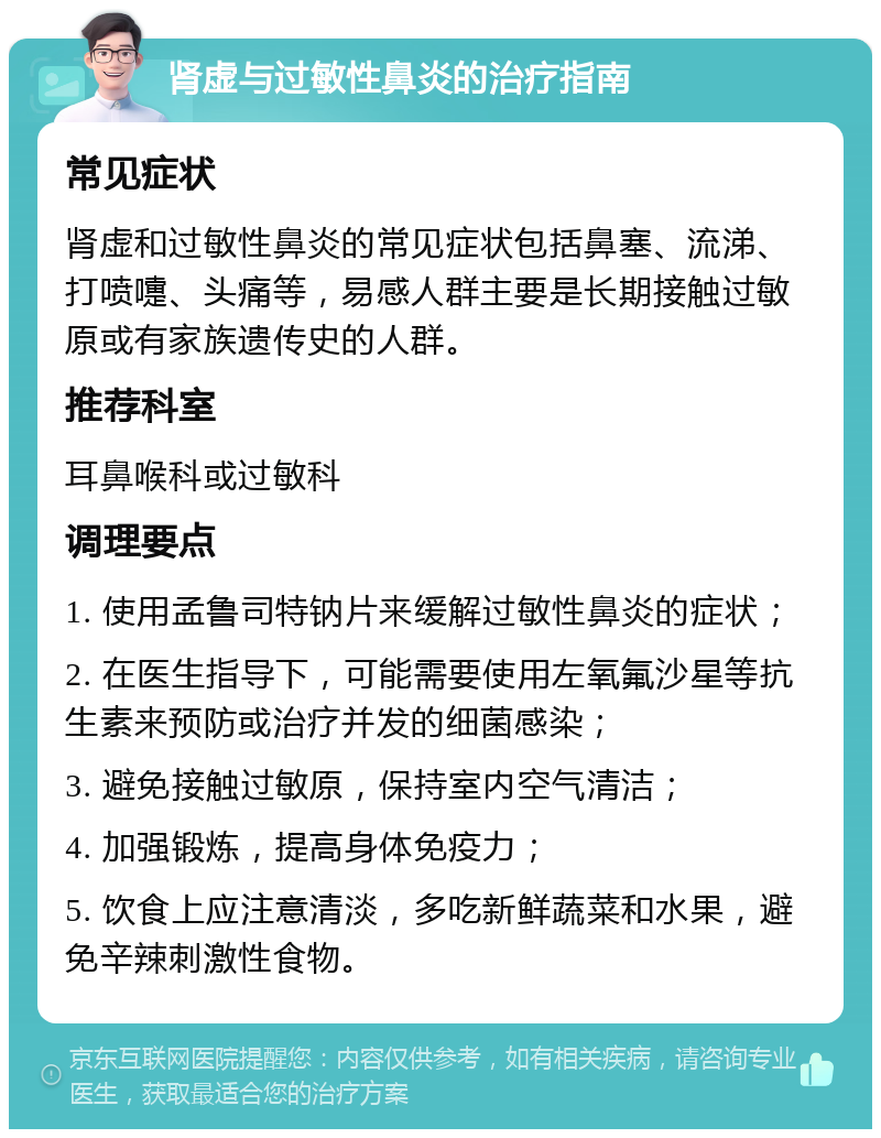 肾虚与过敏性鼻炎的治疗指南 常见症状 肾虚和过敏性鼻炎的常见症状包括鼻塞、流涕、打喷嚏、头痛等，易感人群主要是长期接触过敏原或有家族遗传史的人群。 推荐科室 耳鼻喉科或过敏科 调理要点 1. 使用孟鲁司特钠片来缓解过敏性鼻炎的症状； 2. 在医生指导下，可能需要使用左氧氟沙星等抗生素来预防或治疗并发的细菌感染； 3. 避免接触过敏原，保持室内空气清洁； 4. 加强锻炼，提高身体免疫力； 5. 饮食上应注意清淡，多吃新鲜蔬菜和水果，避免辛辣刺激性食物。