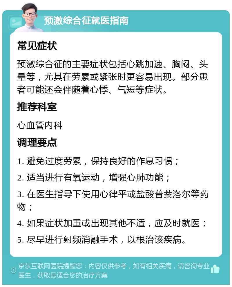 预激综合征就医指南 常见症状 预激综合征的主要症状包括心跳加速、胸闷、头晕等，尤其在劳累或紧张时更容易出现。部分患者可能还会伴随着心悸、气短等症状。 推荐科室 心血管内科 调理要点 1. 避免过度劳累，保持良好的作息习惯； 2. 适当进行有氧运动，增强心肺功能； 3. 在医生指导下使用心律平或盐酸普萘洛尔等药物； 4. 如果症状加重或出现其他不适，应及时就医； 5. 尽早进行射频消融手术，以根治该疾病。