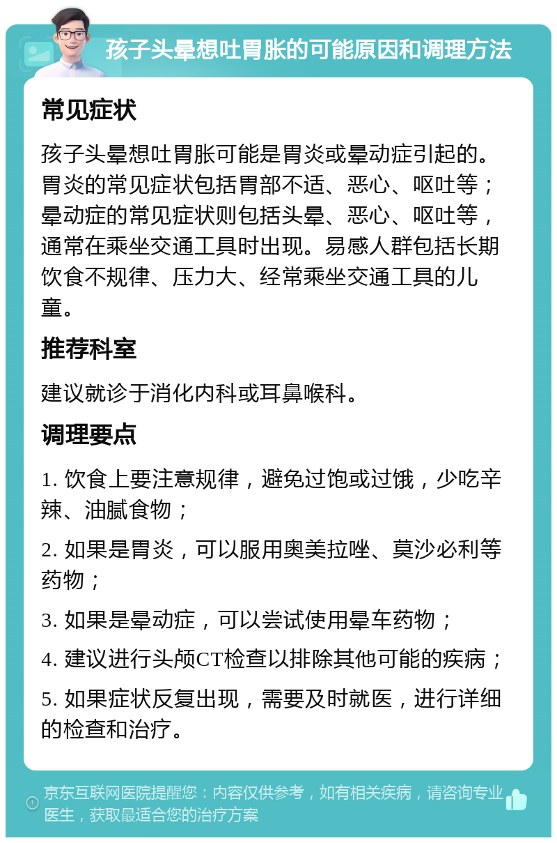 孩子头晕想吐胃胀的可能原因和调理方法 常见症状 孩子头晕想吐胃胀可能是胃炎或晕动症引起的。胃炎的常见症状包括胃部不适、恶心、呕吐等；晕动症的常见症状则包括头晕、恶心、呕吐等，通常在乘坐交通工具时出现。易感人群包括长期饮食不规律、压力大、经常乘坐交通工具的儿童。 推荐科室 建议就诊于消化内科或耳鼻喉科。 调理要点 1. 饮食上要注意规律，避免过饱或过饿，少吃辛辣、油腻食物； 2. 如果是胃炎，可以服用奥美拉唑、莫沙必利等药物； 3. 如果是晕动症，可以尝试使用晕车药物； 4. 建议进行头颅CT检查以排除其他可能的疾病； 5. 如果症状反复出现，需要及时就医，进行详细的检查和治疗。