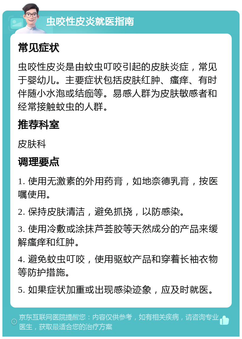 虫咬性皮炎就医指南 常见症状 虫咬性皮炎是由蚊虫叮咬引起的皮肤炎症，常见于婴幼儿。主要症状包括皮肤红肿、瘙痒、有时伴随小水泡或结痂等。易感人群为皮肤敏感者和经常接触蚊虫的人群。 推荐科室 皮肤科 调理要点 1. 使用无激素的外用药膏，如地奈德乳膏，按医嘱使用。 2. 保持皮肤清洁，避免抓挠，以防感染。 3. 使用冷敷或涂抹芦荟胶等天然成分的产品来缓解瘙痒和红肿。 4. 避免蚊虫叮咬，使用驱蚊产品和穿着长袖衣物等防护措施。 5. 如果症状加重或出现感染迹象，应及时就医。