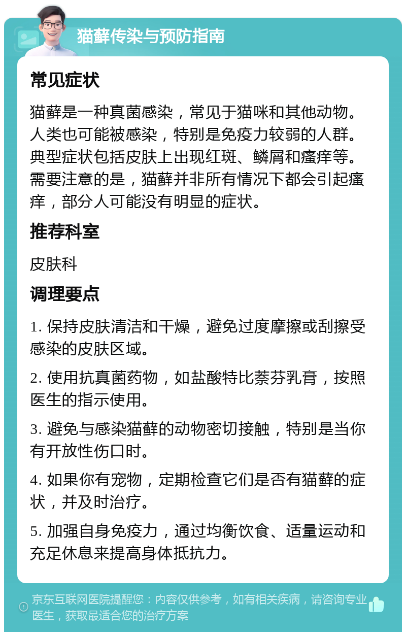 猫藓传染与预防指南 常见症状 猫藓是一种真菌感染，常见于猫咪和其他动物。人类也可能被感染，特别是免疫力较弱的人群。典型症状包括皮肤上出现红斑、鳞屑和瘙痒等。需要注意的是，猫藓并非所有情况下都会引起瘙痒，部分人可能没有明显的症状。 推荐科室 皮肤科 调理要点 1. 保持皮肤清洁和干燥，避免过度摩擦或刮擦受感染的皮肤区域。 2. 使用抗真菌药物，如盐酸特比萘芬乳膏，按照医生的指示使用。 3. 避免与感染猫藓的动物密切接触，特别是当你有开放性伤口时。 4. 如果你有宠物，定期检查它们是否有猫藓的症状，并及时治疗。 5. 加强自身免疫力，通过均衡饮食、适量运动和充足休息来提高身体抵抗力。