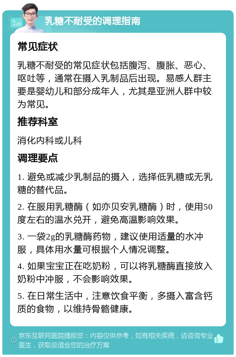 乳糖不耐受的调理指南 常见症状 乳糖不耐受的常见症状包括腹泻、腹胀、恶心、呕吐等，通常在摄入乳制品后出现。易感人群主要是婴幼儿和部分成年人，尤其是亚洲人群中较为常见。 推荐科室 消化内科或儿科 调理要点 1. 避免或减少乳制品的摄入，选择低乳糖或无乳糖的替代品。 2. 在服用乳糖酶（如亦贝安乳糖酶）时，使用50度左右的温水兑开，避免高温影响效果。 3. 一袋2g的乳糖酶药物，建议使用适量的水冲服，具体用水量可根据个人情况调整。 4. 如果宝宝正在吃奶粉，可以将乳糖酶直接放入奶粉中冲服，不会影响效果。 5. 在日常生活中，注意饮食平衡，多摄入富含钙质的食物，以维持骨骼健康。