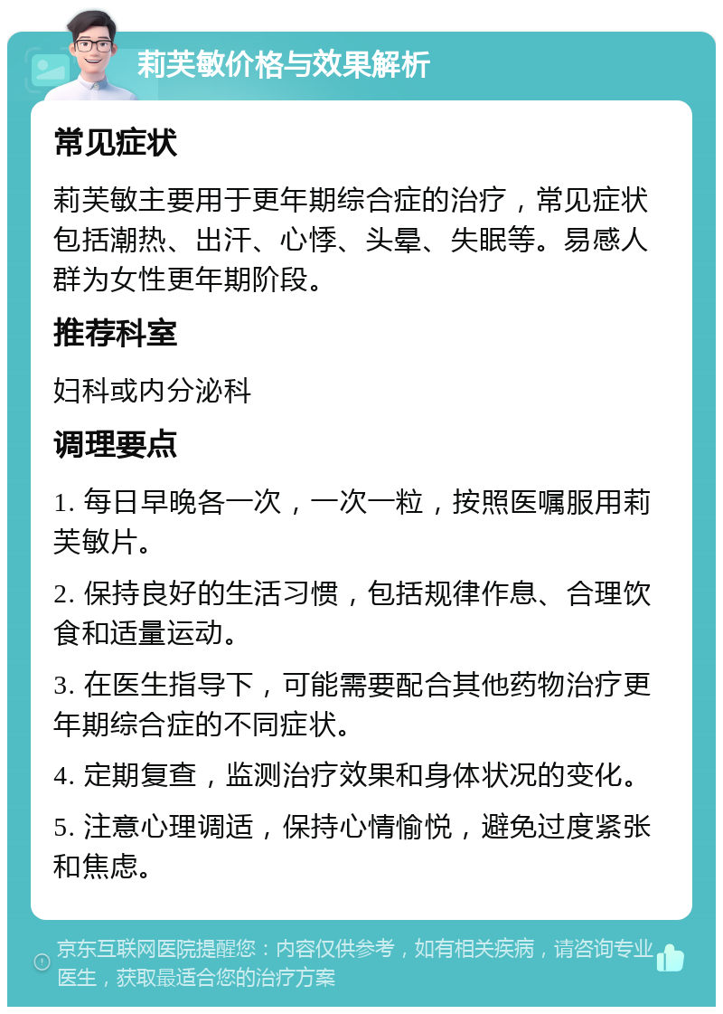 莉芙敏价格与效果解析 常见症状 莉芙敏主要用于更年期综合症的治疗，常见症状包括潮热、出汗、心悸、头晕、失眠等。易感人群为女性更年期阶段。 推荐科室 妇科或内分泌科 调理要点 1. 每日早晚各一次，一次一粒，按照医嘱服用莉芙敏片。 2. 保持良好的生活习惯，包括规律作息、合理饮食和适量运动。 3. 在医生指导下，可能需要配合其他药物治疗更年期综合症的不同症状。 4. 定期复查，监测治疗效果和身体状况的变化。 5. 注意心理调适，保持心情愉悦，避免过度紧张和焦虑。