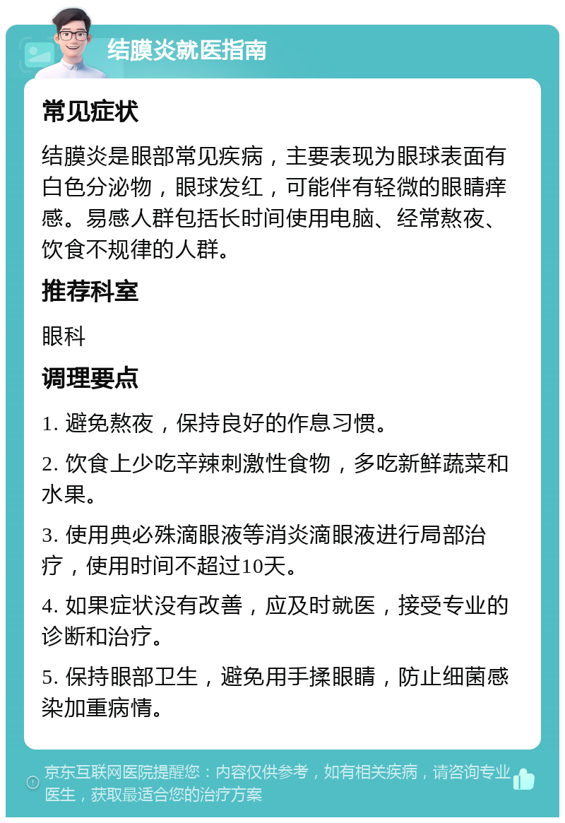 结膜炎就医指南 常见症状 结膜炎是眼部常见疾病，主要表现为眼球表面有白色分泌物，眼球发红，可能伴有轻微的眼睛痒感。易感人群包括长时间使用电脑、经常熬夜、饮食不规律的人群。 推荐科室 眼科 调理要点 1. 避免熬夜，保持良好的作息习惯。 2. 饮食上少吃辛辣刺激性食物，多吃新鲜蔬菜和水果。 3. 使用典必殊滴眼液等消炎滴眼液进行局部治疗，使用时间不超过10天。 4. 如果症状没有改善，应及时就医，接受专业的诊断和治疗。 5. 保持眼部卫生，避免用手揉眼睛，防止细菌感染加重病情。