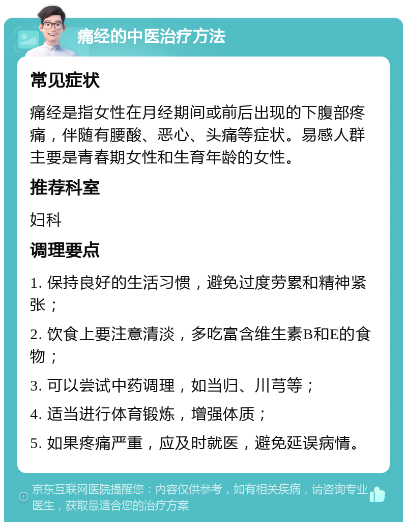 痛经的中医治疗方法 常见症状 痛经是指女性在月经期间或前后出现的下腹部疼痛，伴随有腰酸、恶心、头痛等症状。易感人群主要是青春期女性和生育年龄的女性。 推荐科室 妇科 调理要点 1. 保持良好的生活习惯，避免过度劳累和精神紧张； 2. 饮食上要注意清淡，多吃富含维生素B和E的食物； 3. 可以尝试中药调理，如当归、川芎等； 4. 适当进行体育锻炼，增强体质； 5. 如果疼痛严重，应及时就医，避免延误病情。