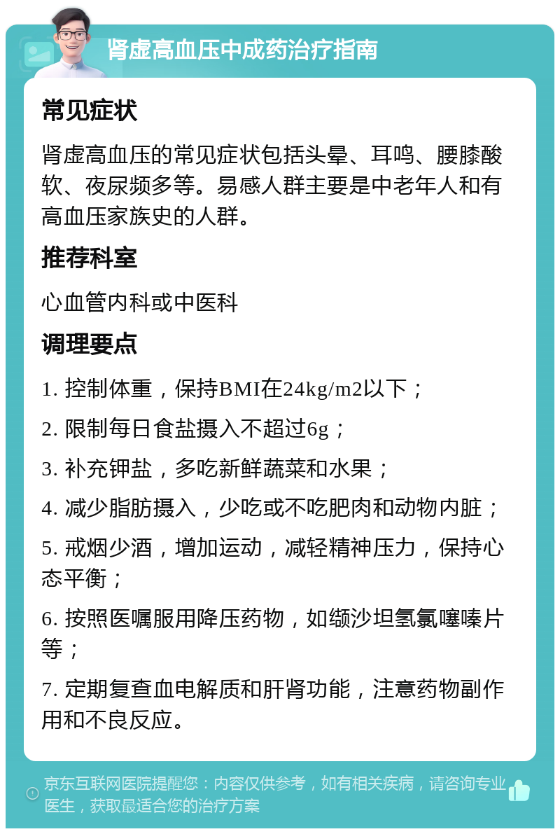 肾虚高血压中成药治疗指南 常见症状 肾虚高血压的常见症状包括头晕、耳鸣、腰膝酸软、夜尿频多等。易感人群主要是中老年人和有高血压家族史的人群。 推荐科室 心血管内科或中医科 调理要点 1. 控制体重，保持BMI在24kg/m2以下； 2. 限制每日食盐摄入不超过6g； 3. 补充钾盐，多吃新鲜蔬菜和水果； 4. 减少脂肪摄入，少吃或不吃肥肉和动物内脏； 5. 戒烟少酒，增加运动，减轻精神压力，保持心态平衡； 6. 按照医嘱服用降压药物，如缬沙坦氢氯噻嗪片等； 7. 定期复查血电解质和肝肾功能，注意药物副作用和不良反应。