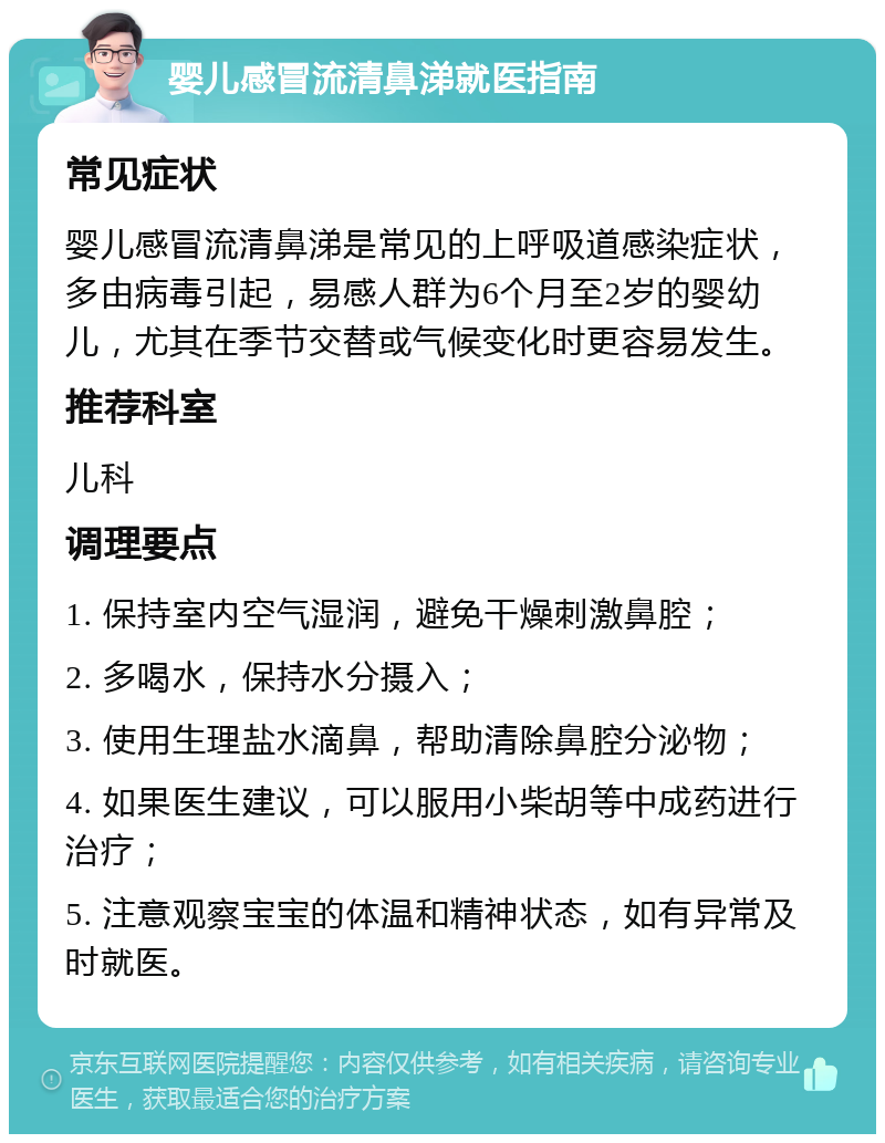 婴儿感冒流清鼻涕就医指南 常见症状 婴儿感冒流清鼻涕是常见的上呼吸道感染症状，多由病毒引起，易感人群为6个月至2岁的婴幼儿，尤其在季节交替或气候变化时更容易发生。 推荐科室 儿科 调理要点 1. 保持室内空气湿润，避免干燥刺激鼻腔； 2. 多喝水，保持水分摄入； 3. 使用生理盐水滴鼻，帮助清除鼻腔分泌物； 4. 如果医生建议，可以服用小柴胡等中成药进行治疗； 5. 注意观察宝宝的体温和精神状态，如有异常及时就医。