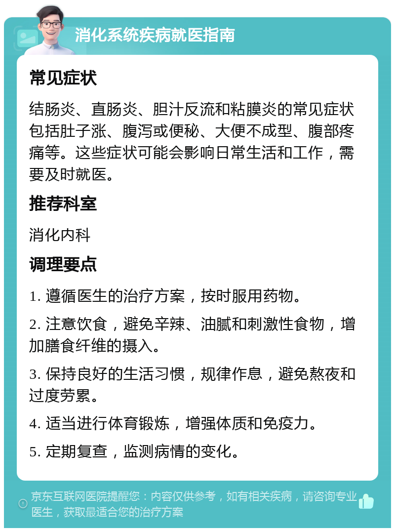 消化系统疾病就医指南 常见症状 结肠炎、直肠炎、胆汁反流和粘膜炎的常见症状包括肚子涨、腹泻或便秘、大便不成型、腹部疼痛等。这些症状可能会影响日常生活和工作，需要及时就医。 推荐科室 消化内科 调理要点 1. 遵循医生的治疗方案，按时服用药物。 2. 注意饮食，避免辛辣、油腻和刺激性食物，增加膳食纤维的摄入。 3. 保持良好的生活习惯，规律作息，避免熬夜和过度劳累。 4. 适当进行体育锻炼，增强体质和免疫力。 5. 定期复查，监测病情的变化。