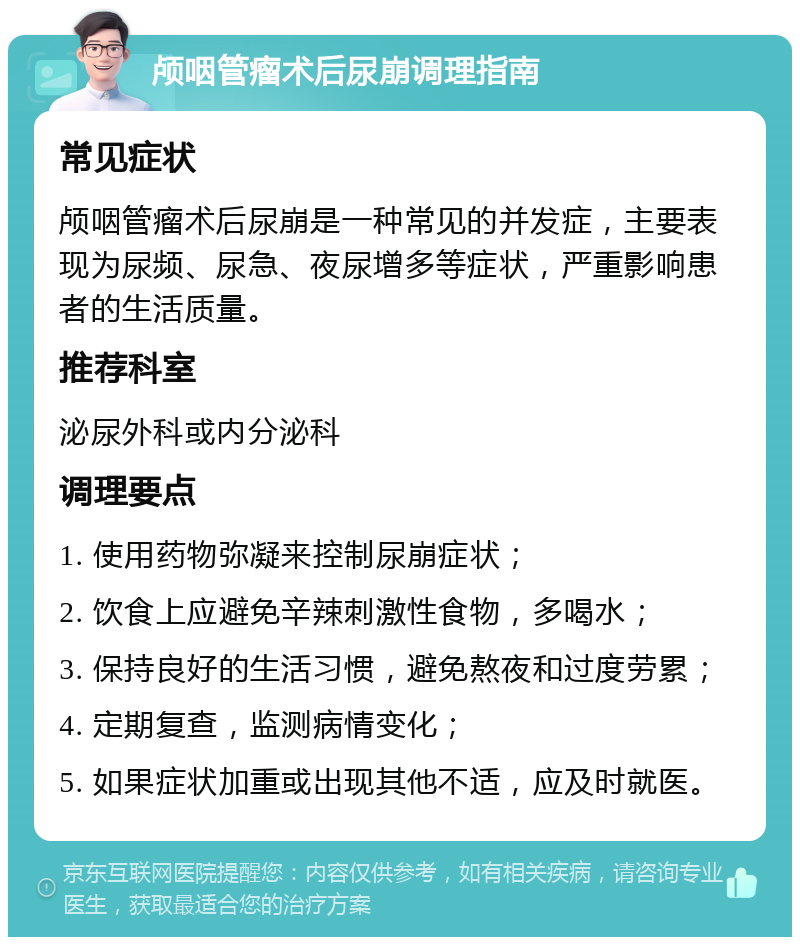 颅咽管瘤术后尿崩调理指南 常见症状 颅咽管瘤术后尿崩是一种常见的并发症，主要表现为尿频、尿急、夜尿增多等症状，严重影响患者的生活质量。 推荐科室 泌尿外科或内分泌科 调理要点 1. 使用药物弥凝来控制尿崩症状； 2. 饮食上应避免辛辣刺激性食物，多喝水； 3. 保持良好的生活习惯，避免熬夜和过度劳累； 4. 定期复查，监测病情变化； 5. 如果症状加重或出现其他不适，应及时就医。