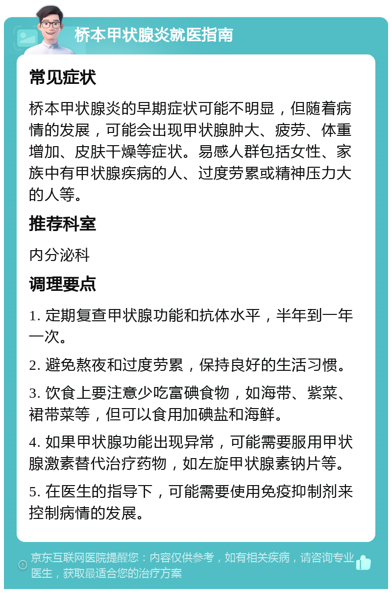 桥本甲状腺炎就医指南 常见症状 桥本甲状腺炎的早期症状可能不明显，但随着病情的发展，可能会出现甲状腺肿大、疲劳、体重增加、皮肤干燥等症状。易感人群包括女性、家族中有甲状腺疾病的人、过度劳累或精神压力大的人等。 推荐科室 内分泌科 调理要点 1. 定期复查甲状腺功能和抗体水平，半年到一年一次。 2. 避免熬夜和过度劳累，保持良好的生活习惯。 3. 饮食上要注意少吃富碘食物，如海带、紫菜、裙带菜等，但可以食用加碘盐和海鲜。 4. 如果甲状腺功能出现异常，可能需要服用甲状腺激素替代治疗药物，如左旋甲状腺素钠片等。 5. 在医生的指导下，可能需要使用免疫抑制剂来控制病情的发展。